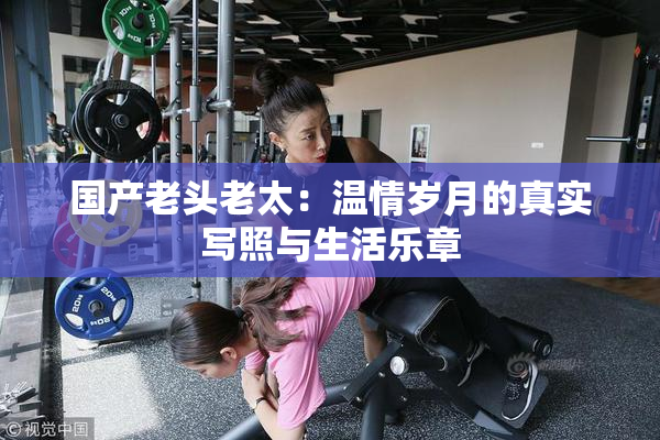 国产老头老太：温情岁月的真实写照与生活乐章
