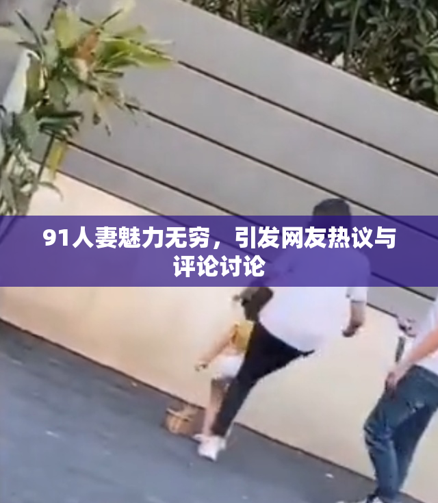 91人妻魅力无穷，引发网友热议与评论讨论