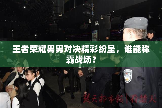 王者荣耀男男对决精彩纷呈，谁能称霸战场？