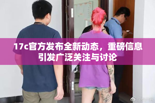 17c官方发布全新动态，重磅信息引发广泛关注与讨论