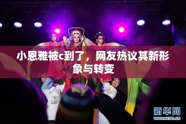 小恩雅被c到了，网友热议其新形象与转变