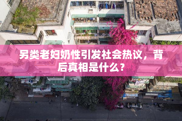 另类老妇奶性引发社会热议，背后真相是什么？