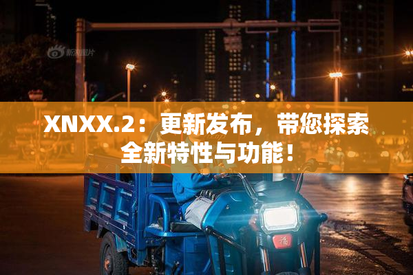 XNXX.2：更新发布，带您探索全新特性与功能！