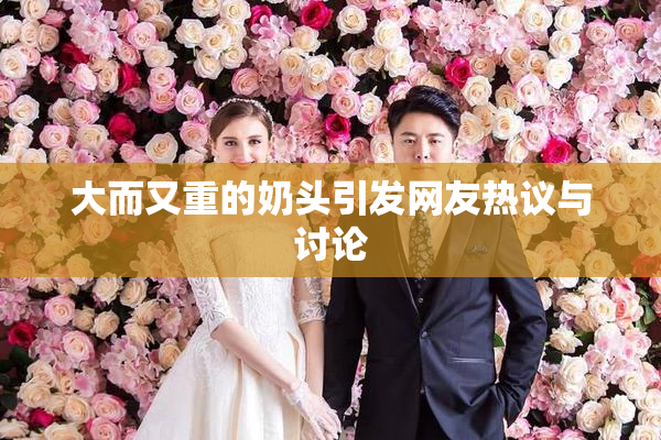 大而又重的奶头引发网友热议与讨论