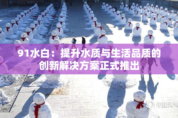 91水白：提升水质与生活品质的创新解决方案正式推出