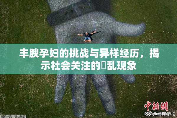 丰腴孕妇的挑战与异样经历，揭示社会关注的婬乱现象