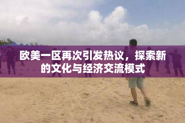 欧美一区再次引发热议，探索新的文化与经济交流模式