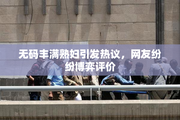 无码丰满熟妇引发热议，网友纷纷博弈评价