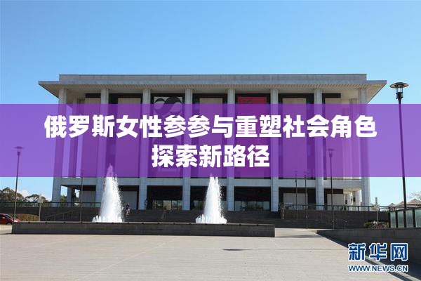 俄罗斯女性参参与重塑社会角色探索新路径