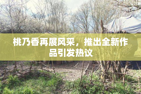 桃乃香再展风采，推出全新作品引发热议