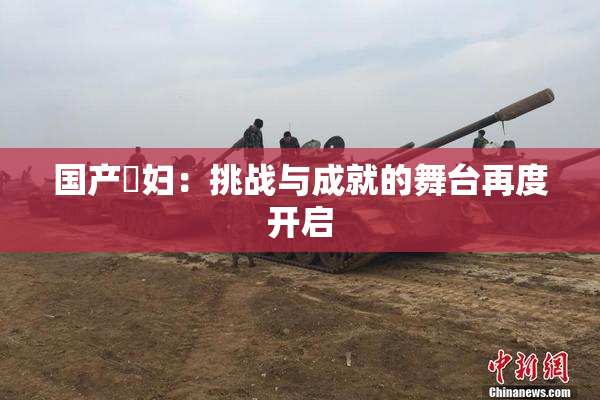 国产婬妇：挑战与成就的舞台再度开启