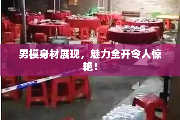 男模身材展现，魅力全开令人惊艳！