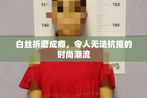 白丝折磨成瘾，令人无法抗拒的时尚潮流