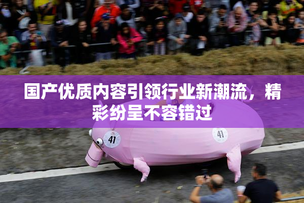 国产优质内容引领行业新潮流，精彩纷呈不容错过