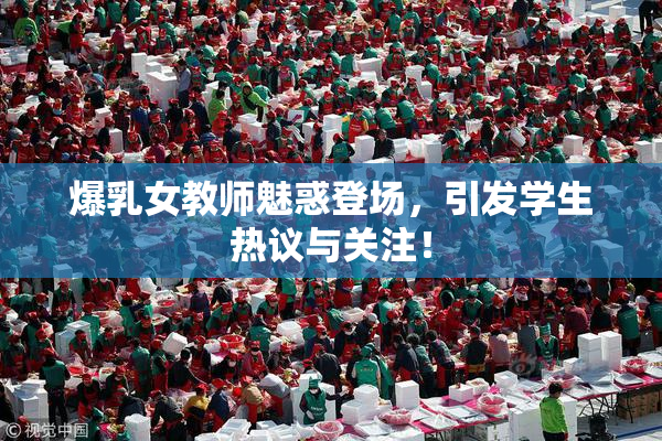 爆乳女教师魅惑登场，引发学生热议与关注！