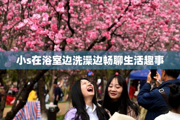 小s在浴室边洗澡边畅聊生活趣事
