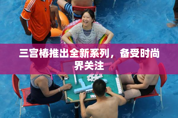 三宫椿推出全新系列，备受时尚界关注