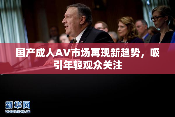 国产成人AV市场再现新趋势，吸引年轻观众关注
