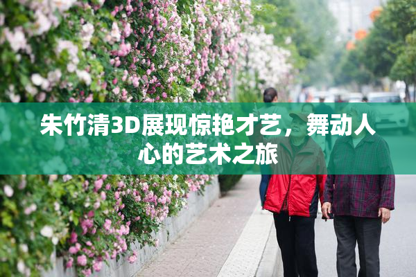 朱竹清3D展现惊艳才艺，舞动人心的艺术之旅