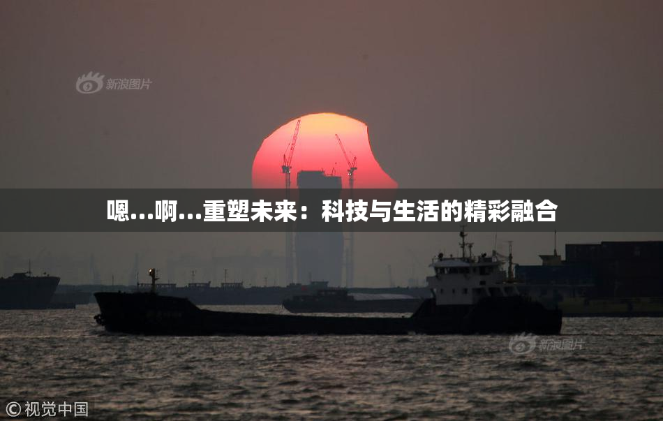 嗯…啊…重塑未来：科技与生活的精彩融合