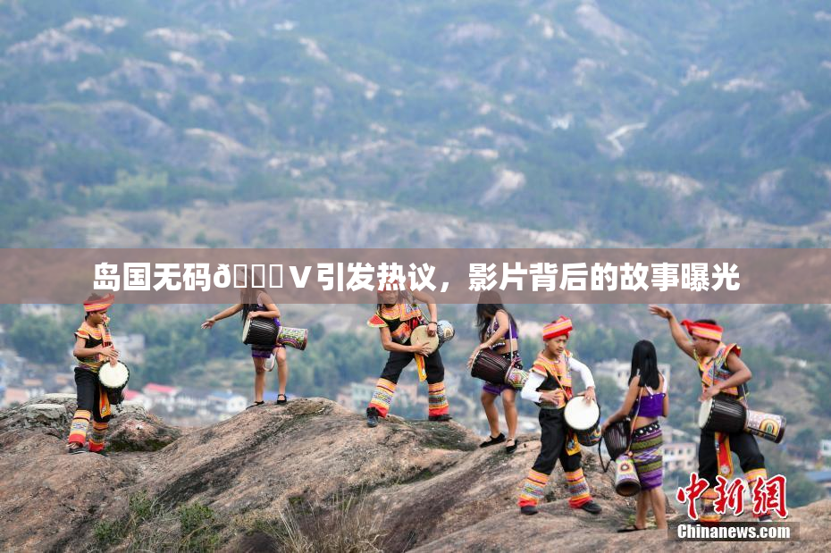 岛国无码🈚Ⅴ引发热议，影片背后的故事曝光