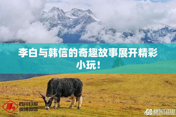 李白与韩信的奇趣故事展开精彩小玩！