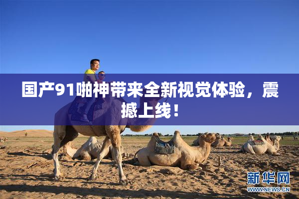 国产91啪神带来全新视觉体验，震撼上线！
