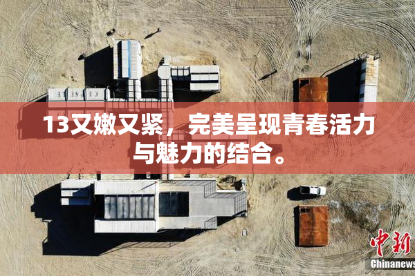 13又嫩又紧，完美呈现青春活力与魅力的结合。