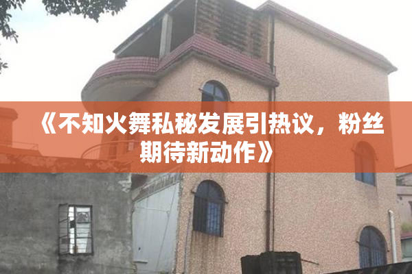 《不知火舞私秘发展引热议，粉丝期待新动作》