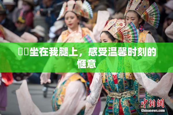 妺妺坐在我腿上，感受温馨时刻的惬意