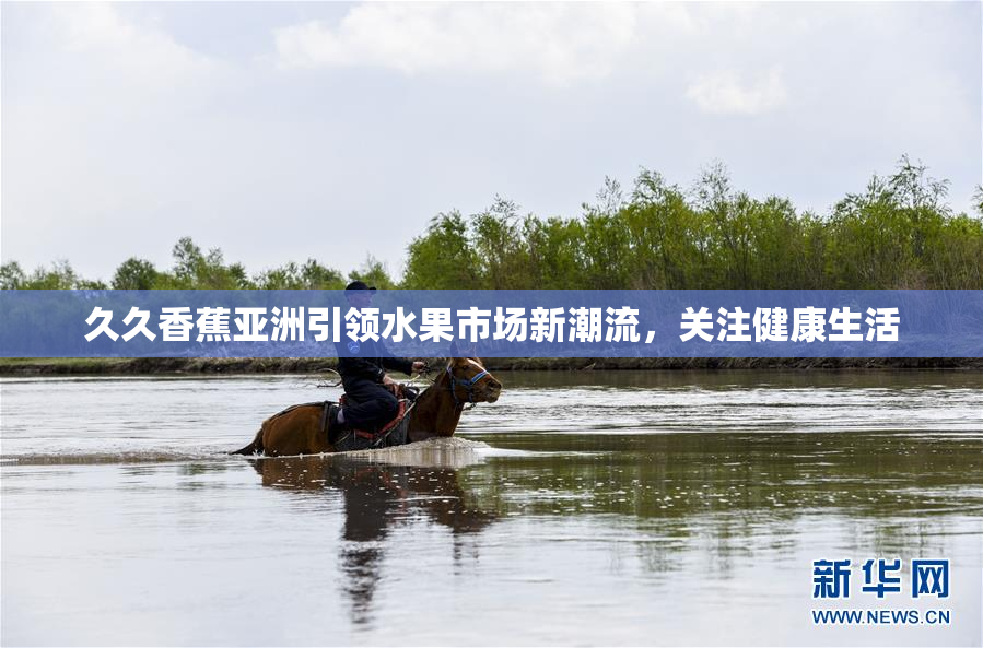 久久香蕉亚洲引领水果市场新潮流，关注健康生活