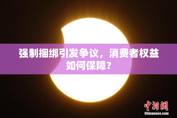 强制捆绑引发争议，消费者权益如何保障？