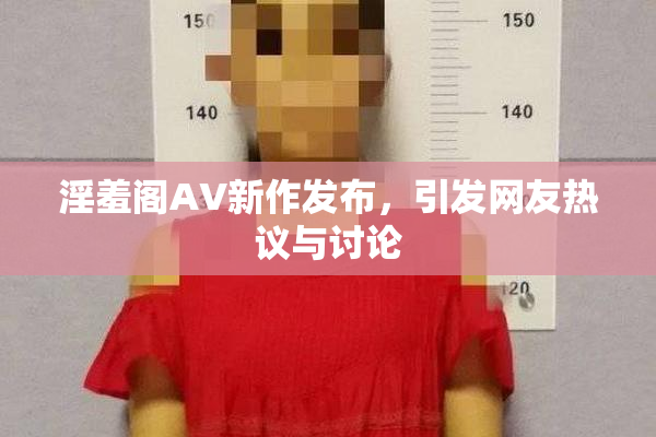 淫羞阁AV新作发布，引发网友热议与讨论
