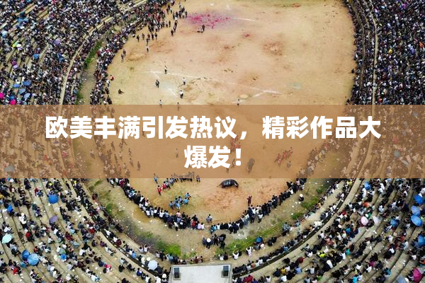 欧美丰满引发热议，精彩作品大爆发！