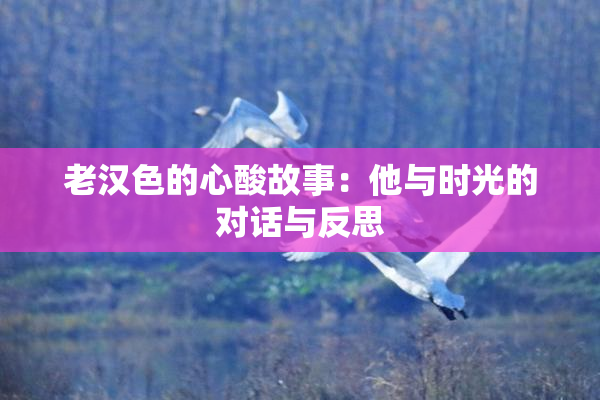 老汉色的心酸故事：他与时光的对话与反思