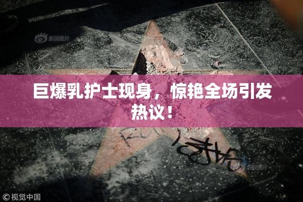 巨爆乳护士现身，惊艳全场引发热议！