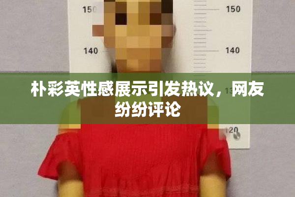 朴彩英性感展示引发热议，网友纷纷评论