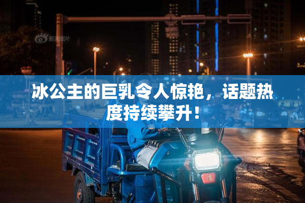 冰公主的巨乳令人惊艳，话题热度持续攀升！