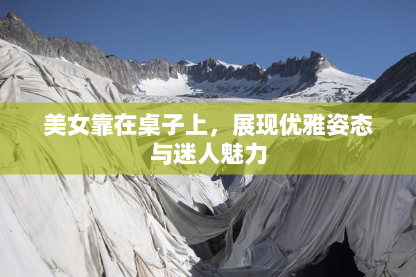 美女靠在桌子上，展现优雅姿态与迷人魅力