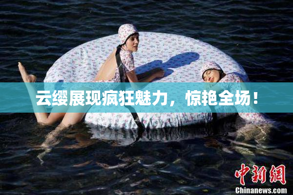 云缨展现疯狂魅力，惊艳全场！
