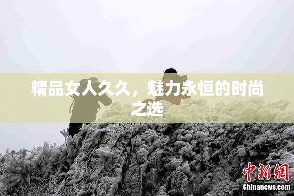 精品女人久久，魅力永恒的时尚之选