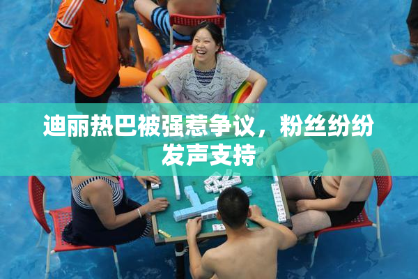 迪丽热巴被强惹争议，粉丝纷纷发声支持