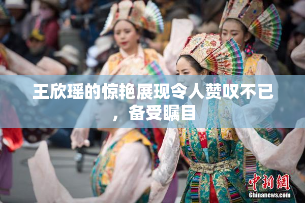 王欣瑶的惊艳展现令人赞叹不已，备受瞩目