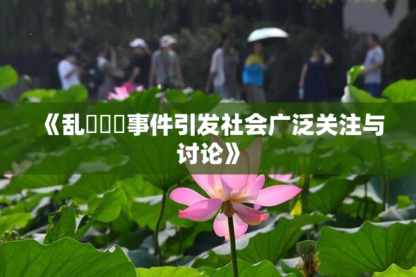 《乱婬妺妺事件引发社会广泛关注与讨论》