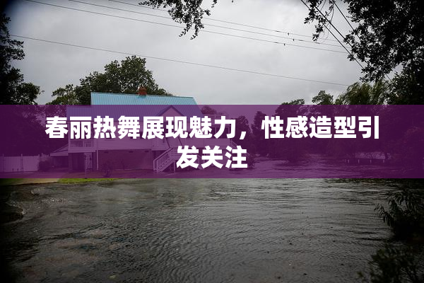 春丽热舞展现魅力，性感造型引发关注