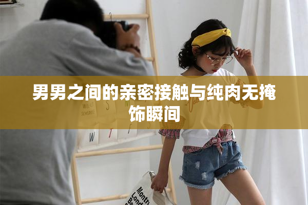 男男之间的亲密接触与纯肉无掩饰瞬间