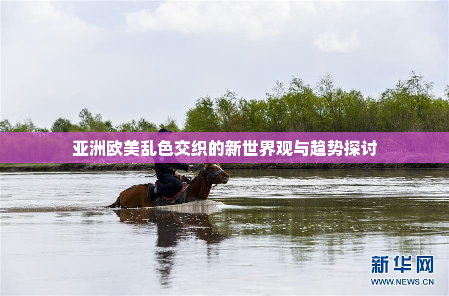 亚洲欧美乱色交织的新世界观与趋势探讨