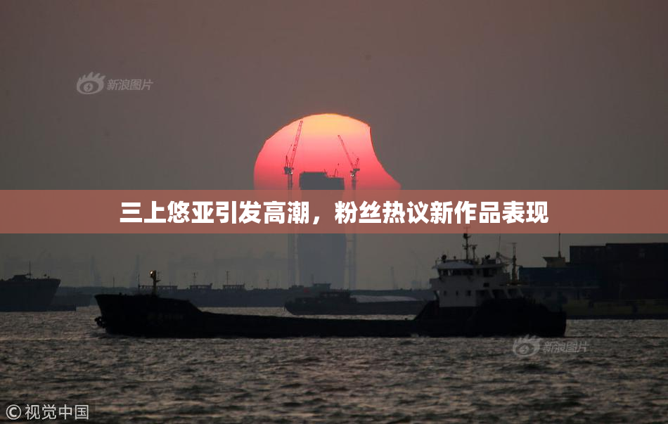 三上悠亚引发高潮，粉丝热议新作品表现