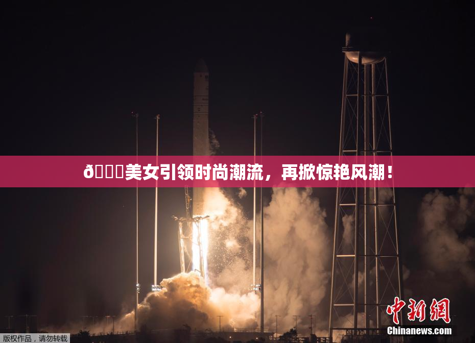 🔞美女引领时尚潮流，再掀惊艳风潮！