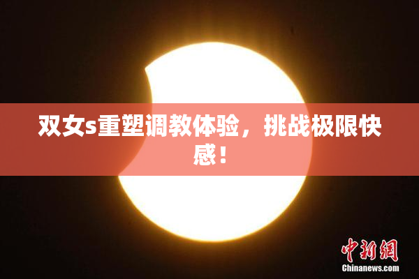 双女s重塑调教体验，挑战极限快感！